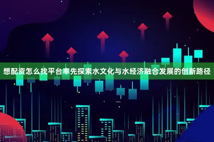 想配资怎么找平台率先探索水文化与水经济融合发展的创新路径