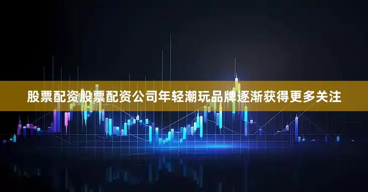 股票配资股票配资公司年轻潮玩品牌逐渐获得更多关注