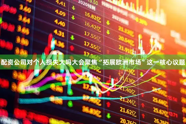 配资公司对个人损失大吗大会聚焦“拓展欧洲市场”这一核心议题