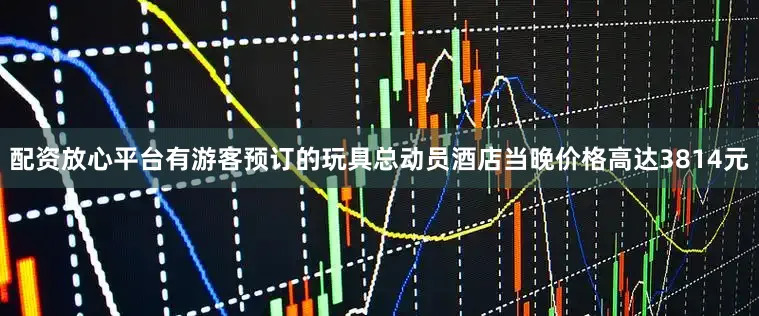 配资放心平台有游客预订的玩具总动员酒店当晚价格高达3814元