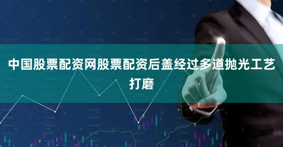 中国股票配资网股票配资后盖经过多道抛光工艺打磨